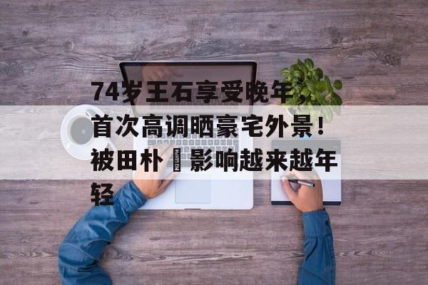 74岁王石享受晚年，首次高调晒豪宅外景！被田朴珺影响越来越年轻-第1张图片-