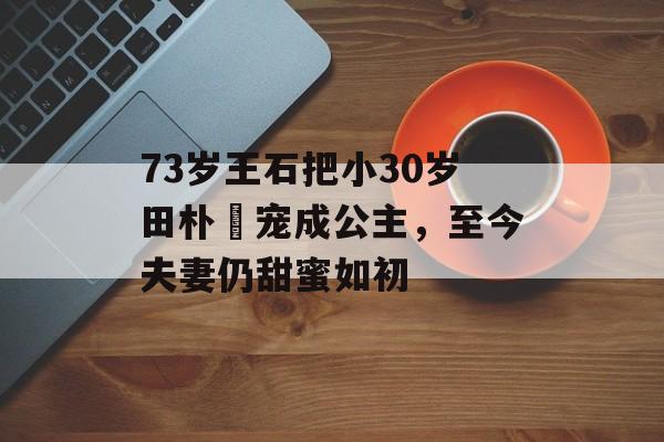 73岁王石把小30岁田朴珺宠成公主，至今夫妻仍甜蜜如初-第1张图片-
