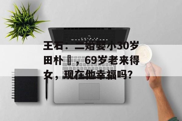 王石：二婚娶小30岁田朴珺，69岁老来得女，现在他幸福吗？-第1张图片-