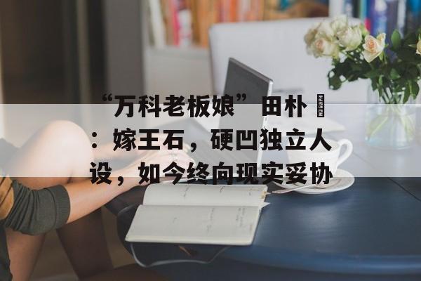 “万科老板娘”田朴珺：嫁王石，硬凹独立人设，如今终向现实妥协-第1张图片-