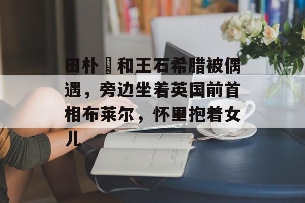 田朴珺和王石希腊被偶遇，旁边坐着英国前首相布莱尔，怀里抱着女儿-第1张图片-