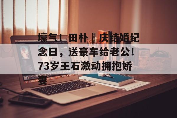 壕气！田朴珺庆结婚纪念日，送豪车给老公！73岁王石激动拥抱娇妻-第1张图片-