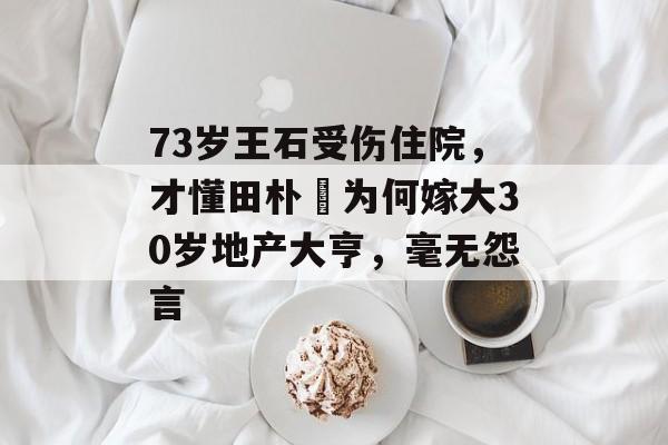 73岁王石受伤住院，才懂田朴珺为何嫁大30岁地产大亨，毫无怨言-第1张图片-