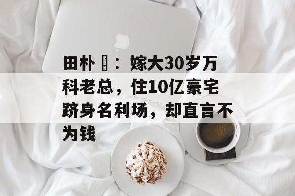 田朴珺：嫁大30岁万科老总，住10亿豪宅跻身名利场，却直言不为钱-第1张图片-