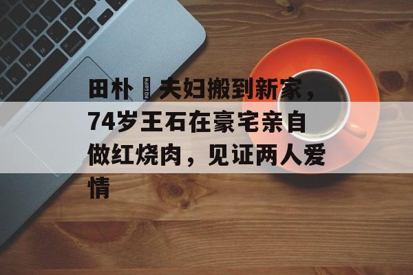 田朴珺夫妇搬到新家，74岁王石在豪宅亲自做红烧肉，见证两人爱情-第1张图片-