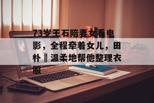 73岁王石陪妻女看电影，全程牵着女儿，田朴珺温柔地帮他整理衣服-第1张图片-