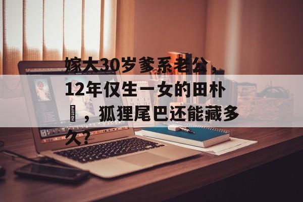 嫁大30岁爹系老公，12年仅生一女的田朴珺，狐狸尾巴还能藏多久？-第1张图片-