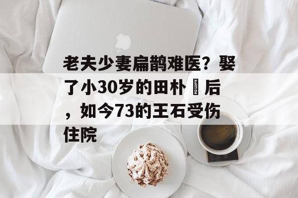 老夫少妻扁鹊难医？娶了小30岁的田朴珺后，如今73的王石受伤住院-第1张图片-