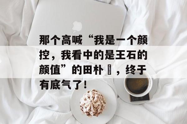 那个高喊“我是一个颜控，我看中的是王石的颜值”的田朴珺，终于有底气了！-第1张图片-
