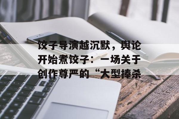 饺子导演越沉默，舆论开始煮饺子：一场关于创作尊严的“大型捧杀-第1张图片-