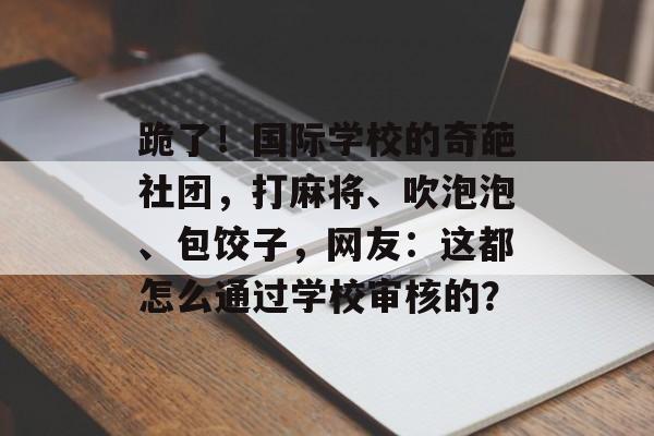 跪了！国际学校的奇葩社团，打麻将、吹泡泡、包饺子，网友：这都怎么通过学校审核的？-第1张图片-