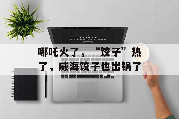 哪吒火了，“饺子”热了，威海饺子也出锅了-第1张图片-