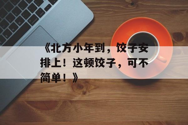 《北方小年到，饺子安排上！这顿饺子，可不简单！》-第1张图片-