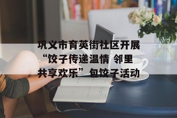 巩义市育英街社区开展“饺子传递温情 邻里共享欢乐”包饺子活动-第1张图片-