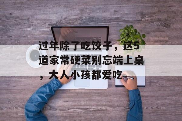 过年除了吃饺子，这5道家常硬菜别忘端上桌，大人小孩都爱吃-第1张图片-