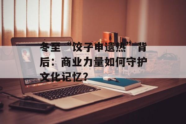 冬至“饺子申遗热”背后：商业力量如何守护文化记忆？-第1张图片-