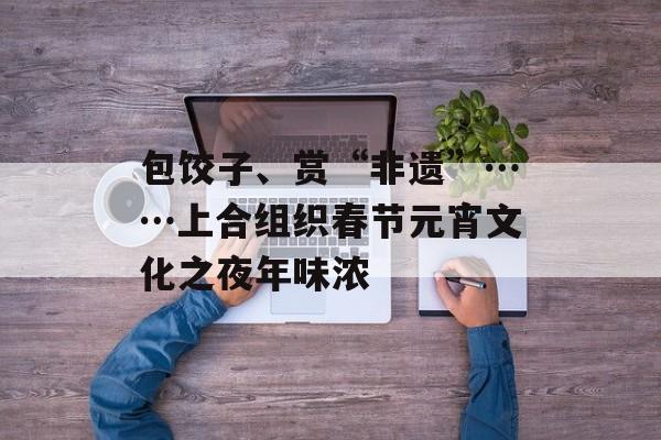 包饺子、赏“非遗”……上合组织春节元宵文化之夜年味浓-第1张图片-