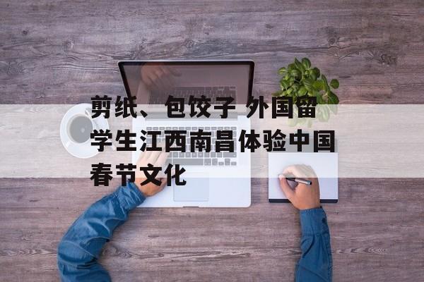 剪纸、包饺子 外国留学生江西南昌体验中国春节文化-第1张图片-