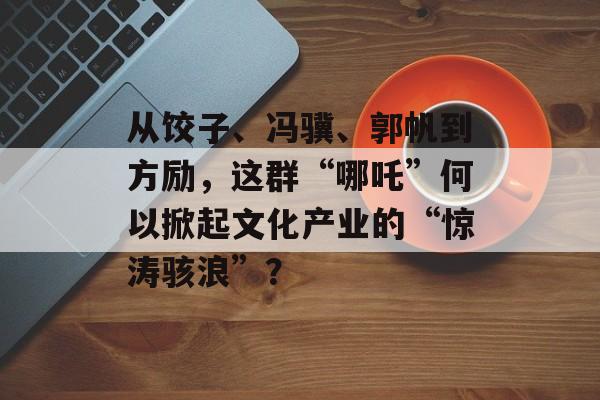 从饺子、冯骥、郭帆到方励，这群“哪吒”何以掀起文化产业的“惊涛骇浪”？-第1张图片-