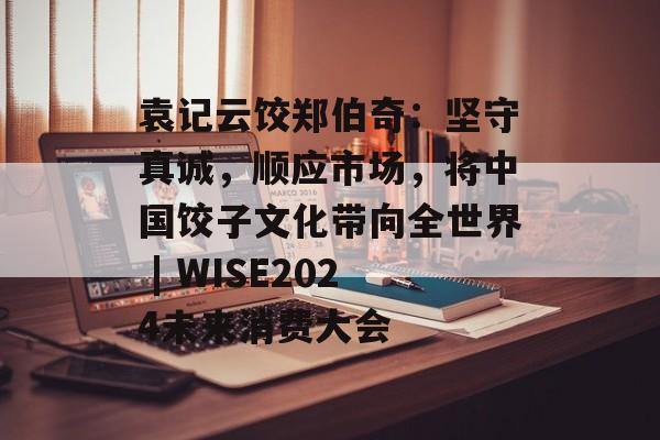 袁记云饺郑伯奇：坚守真诚，顺应市场，将中国饺子文化带向全世界 | WISE2024未来消费大会-第1张图片-