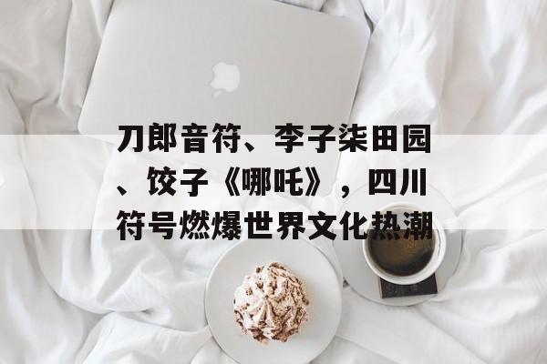 刀郎音符、李子柒田园、饺子《哪吒》，四川符号燃爆世界文化热潮-第1张图片-