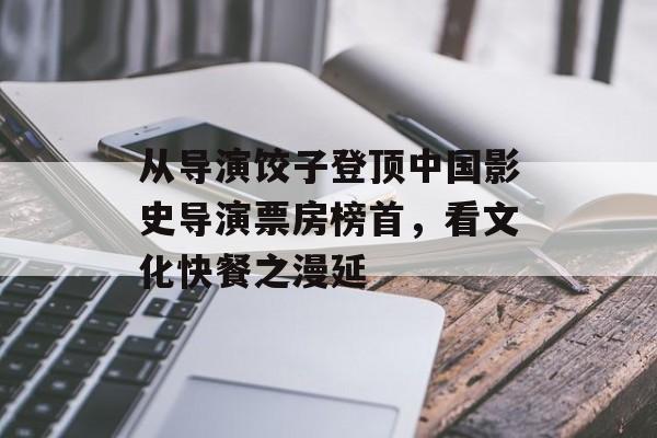 从导演饺子登顶中国影史导演票房榜首，看文化快餐之漫延-第1张图片-