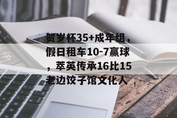 贺岁杯35+成年组，假日租车10-7赢球，萃英传承16比15老边饺子馆文化人-第1张图片-
