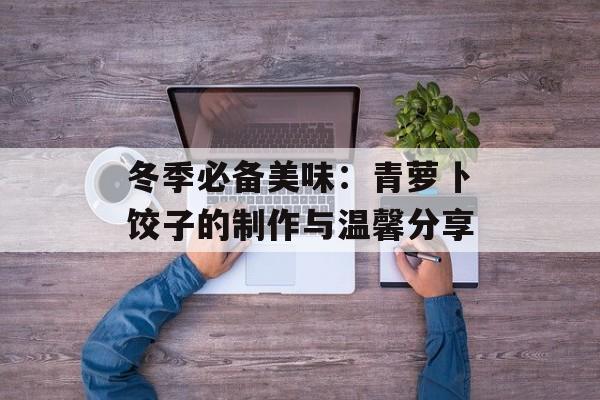 冬季必备美味：青萝卜饺子的制作与温馨分享-第1张图片-