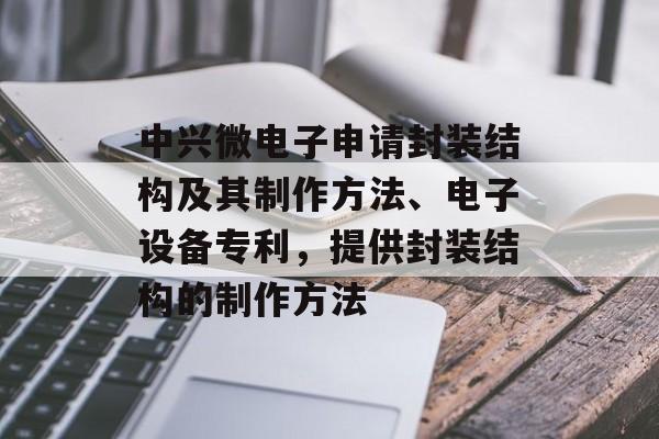中兴微电子申请封装结构及其制作方法、电子设备专利，提供封装结构的制作方法-第1张图片-