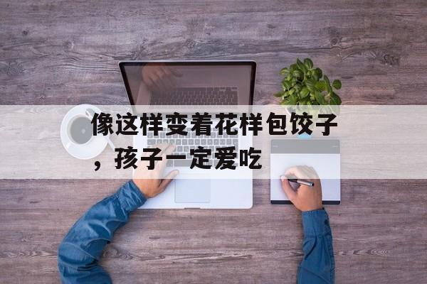 像这样变着花样包饺子，孩子一定爱吃-第1张图片-