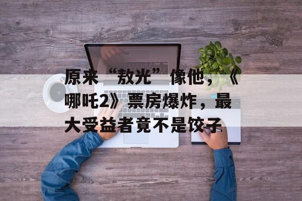 原来“敖光”像他，《哪吒2》票房爆炸，最大受益者竟不是饺子-第1张图片-