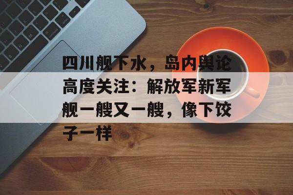 四川舰下水，岛内舆论高度关注：解放军新军舰一艘又一艘，像下饺子一样-第1张图片-
