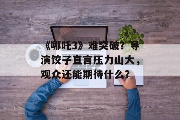 《哪吒3》难突破？导演饺子直言压力山大，观众还能期待什么？-第1张图片-