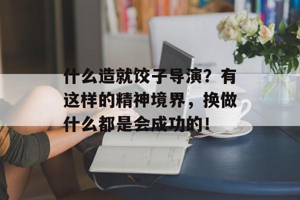 什么造就饺子导演？有这样的精神境界，换做什么都是会成功的！-第1张图片-