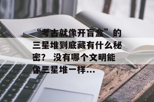 “考古就像开盲盒”的三星堆到底藏有什么秘密？ 没有哪个文明能像三星堆一样...-第1张图片-