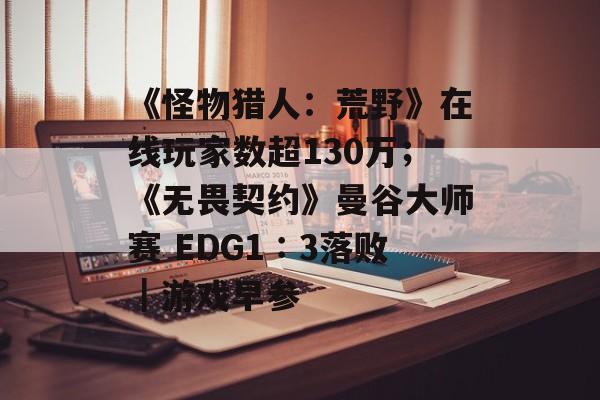 《怪物猎人：荒野》在线玩家数超130万；《无畏契约》曼谷大师赛 EDG1∶3落败｜游戏早参-第1张图片-