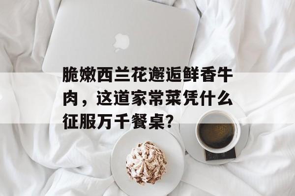 脆嫩西兰花邂逅鲜香牛肉，这道家常菜凭什么征服万千餐桌？-第1张图片-