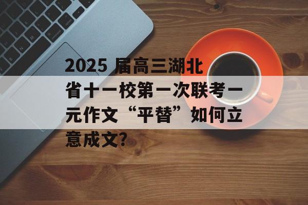 2025 届高三湖北省十一校第一次联考一元作文“平替”如何立意成文？-第1张图片-