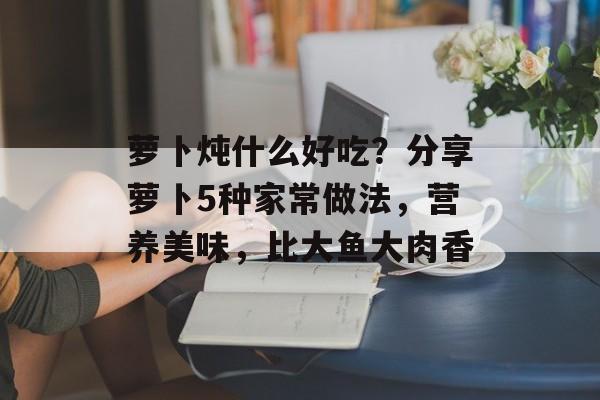萝卜炖什么好吃？分享萝卜5种家常做法，营养美味，比大鱼大肉香-第1张图片-