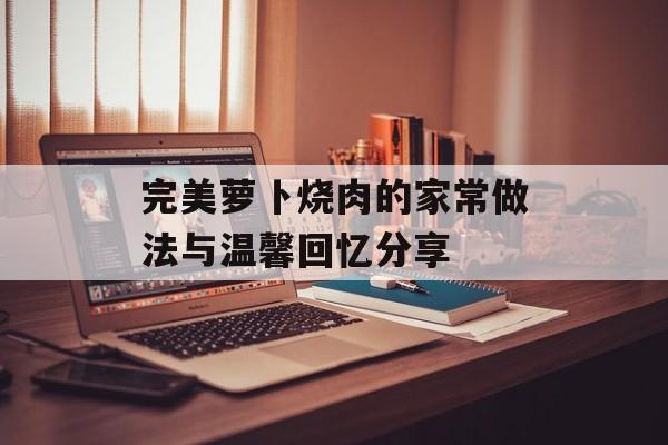 完美萝卜烧肉的家常做法与温馨回忆分享-第1张图片-