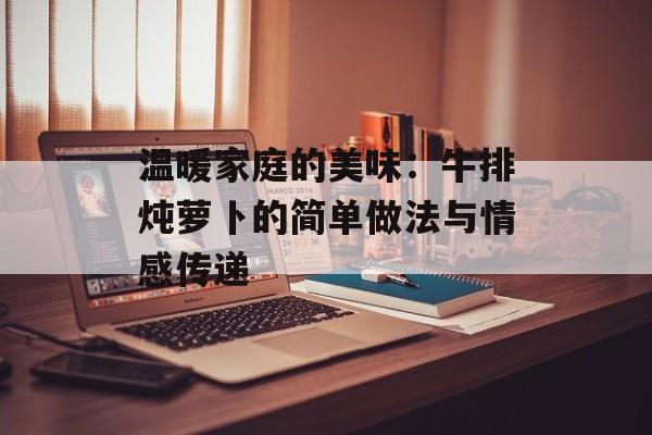 温暖家庭的美味：牛排炖萝卜的简单做法与情感传递-第1张图片-