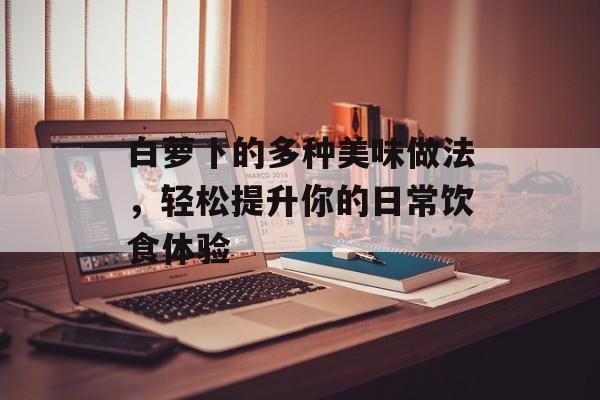 白萝卜的多种美味做法，轻松提升你的日常饮食体验-第1张图片-