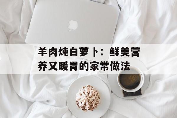 羊肉炖白萝卜：鲜美营养又暖胃的家常做法-第1张图片-