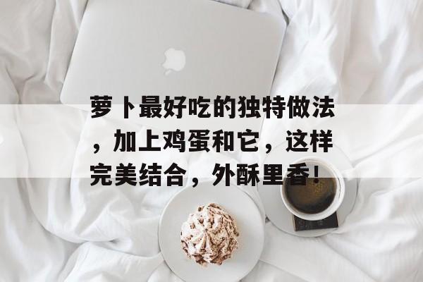 萝卜最好吃的独特做法，加上鸡蛋和它，这样完美结合，外酥里香！-第1张图片-