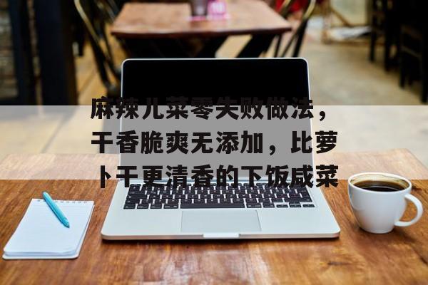 麻辣儿菜零失败做法，干香脆爽无添加，比萝卜干更清香的下饭咸菜-第1张图片-
