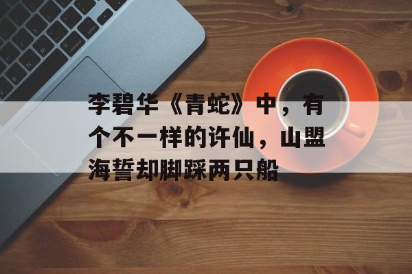 李碧华《青蛇》中，有个不一样的许仙，山盟海誓却脚踩两只船-第1张图片-