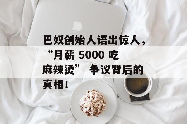 巴奴创始人语出惊人，“月薪 5000 吃麻辣烫” 争议背后的真相！-第1张图片-
