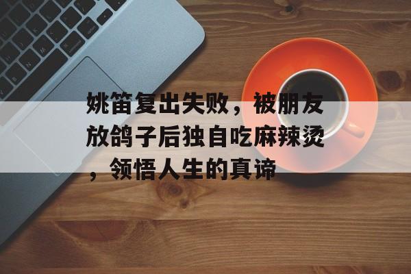 姚笛复出失败，被朋友放鸽子后独自吃麻辣烫，领悟人生的真谛-第1张图片-