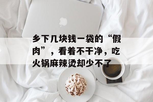 乡下几块钱一袋的“假肉”，看着不干净，吃火锅麻辣烫却少不了-第1张图片-