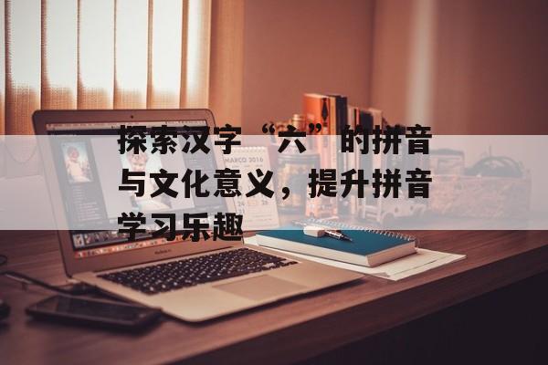 探索汉字“六”的拼音与文化意义，提升拼音学习乐趣-第1张图片-